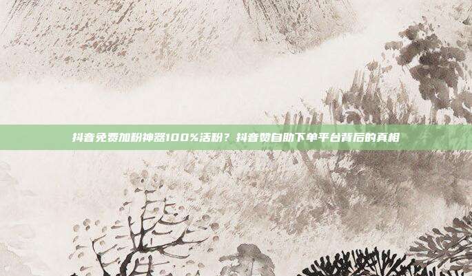 抖音免费加粉神器100%活粉？抖音赞自助下单平台背后的真相