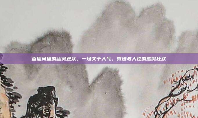 直播间里的幽灵观众，一场关于人气、算法与人性的虚假狂欢