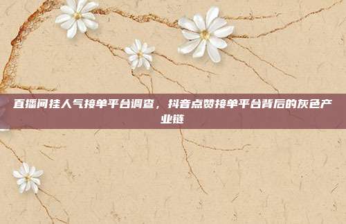 直播间挂人气接单平台调查,抖音点赞接单平台背后的灰色产业链