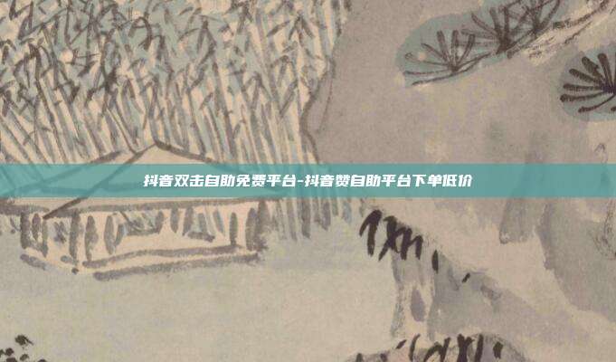 抖音双击自助免费平台-抖音赞自助平台下单低价