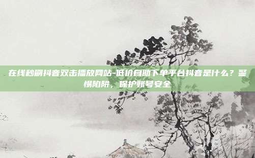 在线秒刷抖音双击播放网站-低价自助下单平台抖音是什么?警惕陷阱,保护账号安全