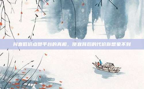 抖音低价点赞平台的真相,便宜背后的代价你想象不到