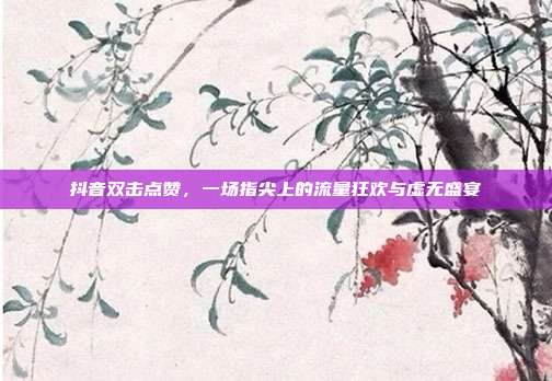抖音双击点赞,一场指尖上的流量狂欢与虚无盛宴