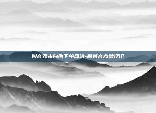 抖音双击自助下单网站-刷抖音点赞评论