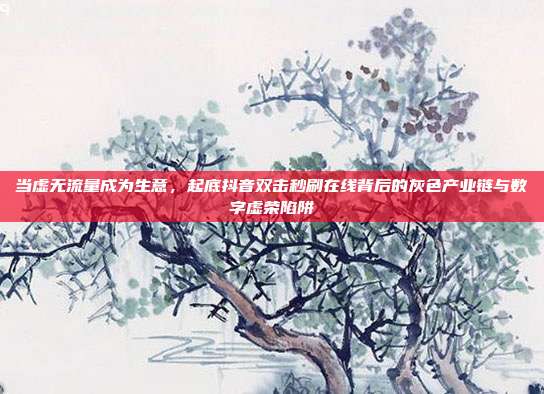 当虚无流量成为生意,起底抖音双击秒刷在线背后的灰色产业链与数字虚荣陷阱