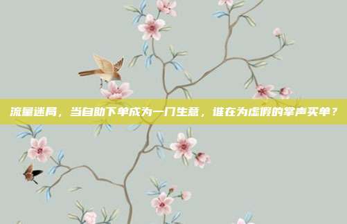 流量迷局,当自助下单成为一门生意,谁在为虚假的掌声买单?