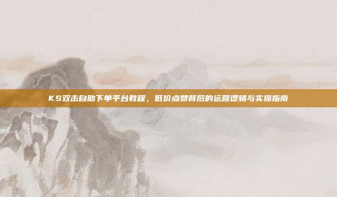KS双击自助下单平台教程,低价点赞背后的运营逻辑与实操指南