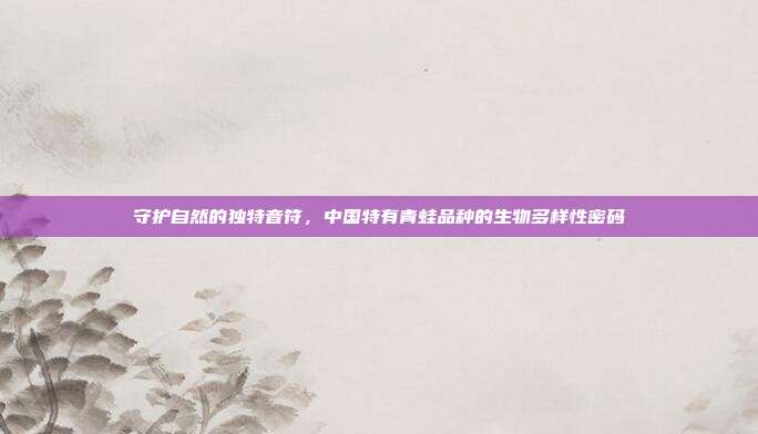 守护自然的独特音符，中国特有青蛙品种的生物多样性密码