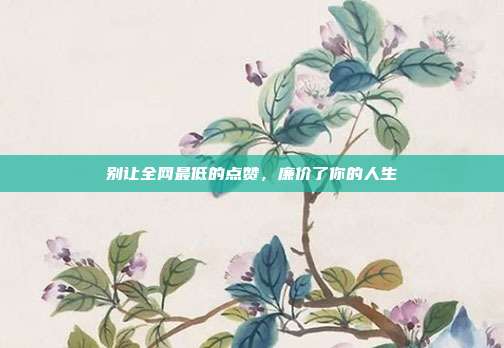 别让全网最低的点赞,廉价了你的人生