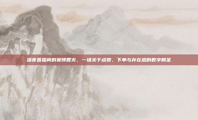 深夜直播间的赛博香火,一场关于点赞、下单与存在感的数字朝圣