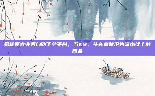 揭秘便宜业务自助下单平台,当KS、斗音点赞沦为流水线上的商品