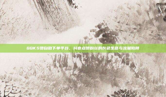 QQKS赞自助下单平台,抖音点赞粉丝的灰色生意与流量陷阱