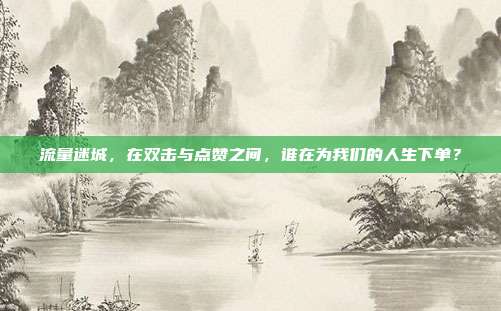 流量迷城,在双击与点赞之间,谁在为我们的人生下单?