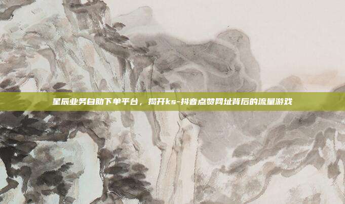 星辰业务自助下单平台,揭开ks-抖音点赞网址背后的流量游戏