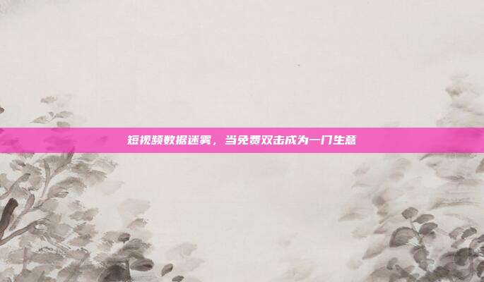 短视频数据迷雾,当免费双击成为一门生意