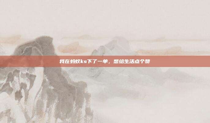 我在蚂蚁ks下了一单,想给生活点个赞