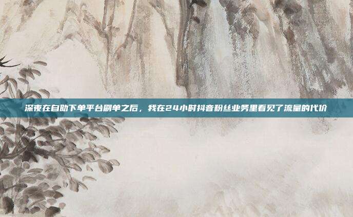 深夜在自助下单平台刷单之后,我在24小时抖音粉丝业务里看见了流量的代价