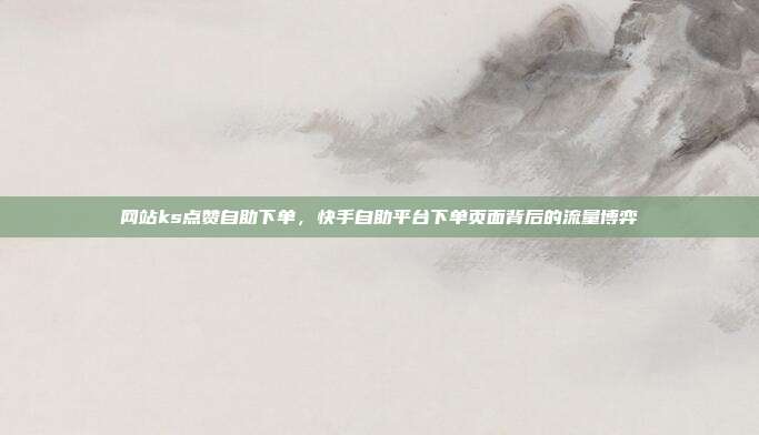 网站ks点赞自助下单，快手自助平台下单页面背后的流量博弈
