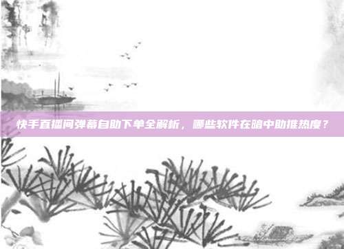 快手直播间弹幕自助下单全解析,哪些软件在暗中助推热度?