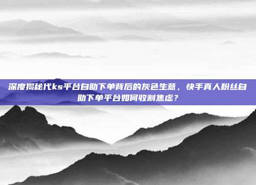 深度揭秘代ks平台自助下单背后的灰色生意,快手真人粉丝自助下单平台如何收割焦虑?