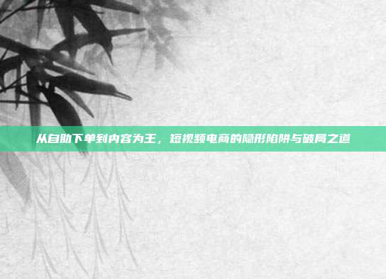 从自助下单到内容为王，短视频电商的隐形陷阱与破局之道