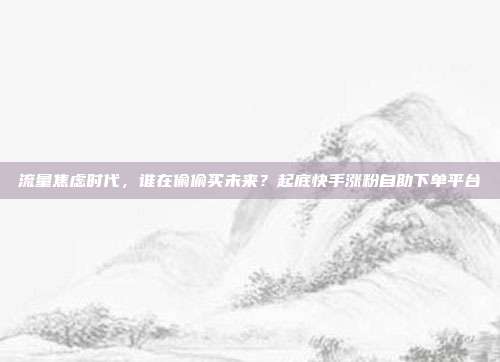 流量焦虑时代,谁在偷偷买未来?起底快手涨粉自助下单平台