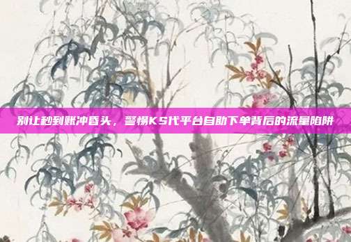 别让秒到账冲昏头,警惕KS代平台自助下单背后的流量陷阱