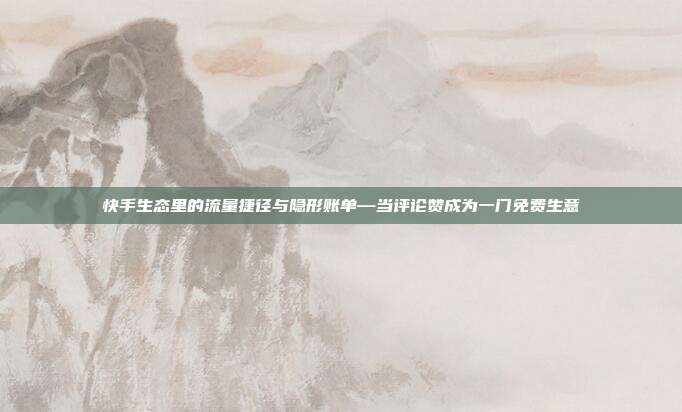 快手生态里的流量捷径与隐形账单—当评论赞成为一门免费生意