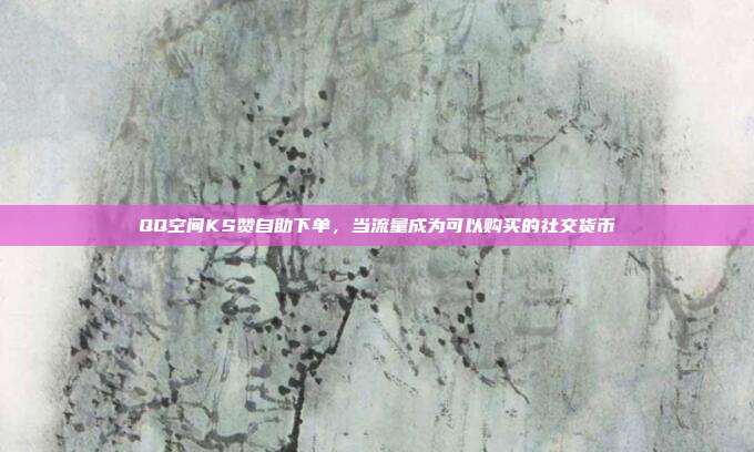 QQ空间KS赞自助下单,当流量成为可以购买的社交货币