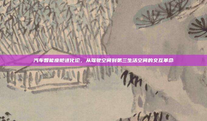 汽车智能座舱进化论,从驾驶空间到第三生活空间的交互革命