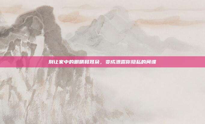 别让家中的眼睛和耳朵，变成泄露你隐私的间谍