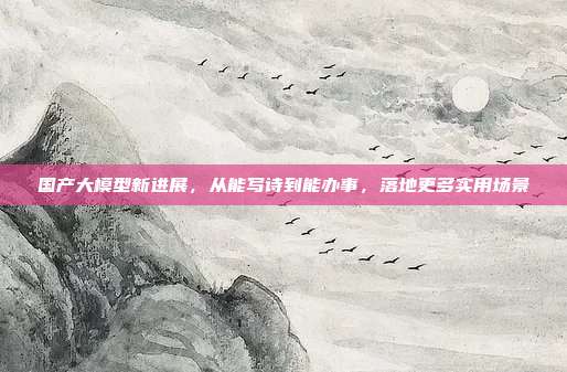 国产大模型新进展,从能写诗到能办事,落地更多实用场景