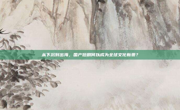 从下沉到出海,国产短剧何以成为全球文化新贵?