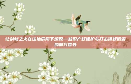 让创新之火在法治屏障下燎原—知识产权保护与打击侵权假冒的时代答卷