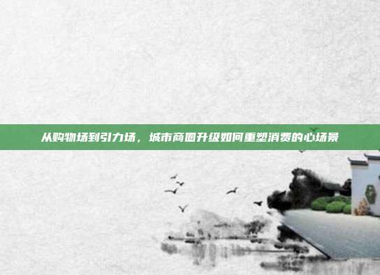 从购物场到引力场,城市商圈升级如何重塑消费的心场景