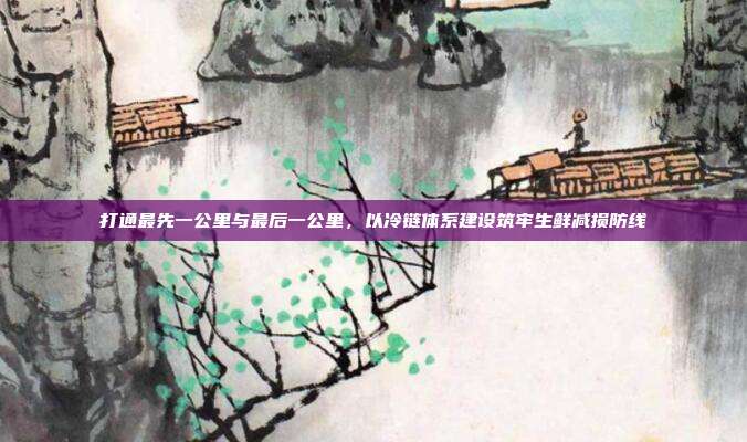 打通最先一公里与最后一公里,以冷链体系建设筑牢生鲜减损防线
