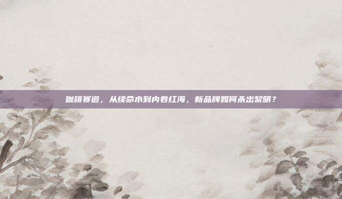 咖啡赛道,从续命水到内卷红海,新品牌如何杀出黎明?