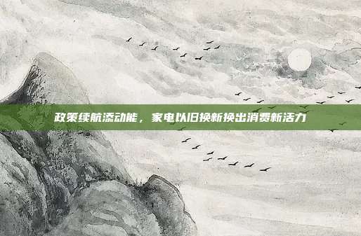 政策续航添动能,家电以旧换新换出消费新活力