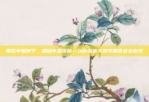 攥紧中国种子,端稳中国饭碗—以种业振兴筑牢粮食安全底线