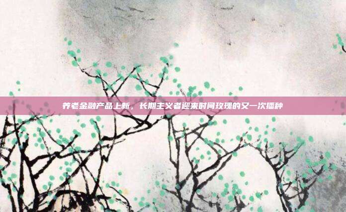 养老金融产品上新,长期主义者迎来时间玫瑰的又一次播种