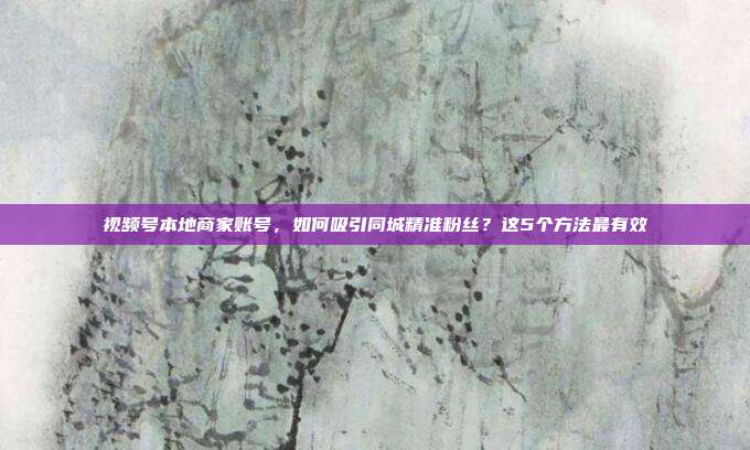 视频号本地商家账号,如何吸引同城精准粉丝?这5个方法最有效