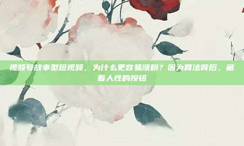 视频号故事型短视频,为什么更容易涨粉?因为算法背后,藏着人性的按钮