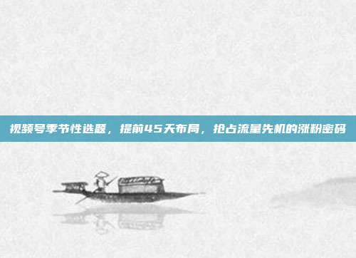 视频号季节性选题,提前45天布局,抢占流量先机的涨粉密码