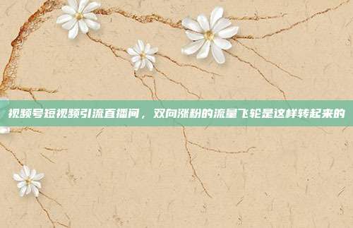 视频号短视频引流直播间,双向涨粉的流量飞轮是这样转起来的
