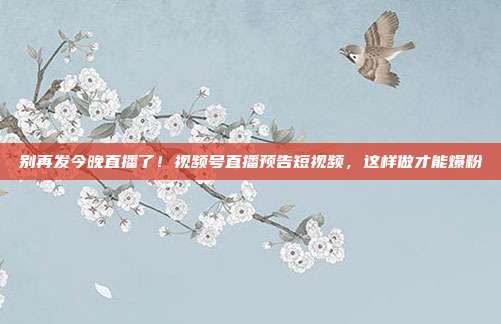 别再发今晚直播了!视频号直播预告短视频,这样做才能爆粉