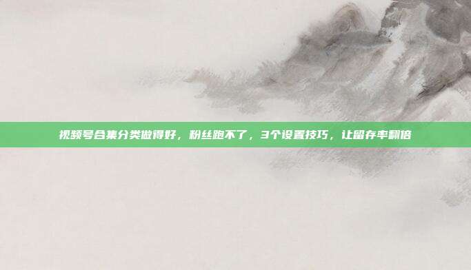 视频号合集分类做得好,粉丝跑不了,3个设置技巧,让留存率翻倍