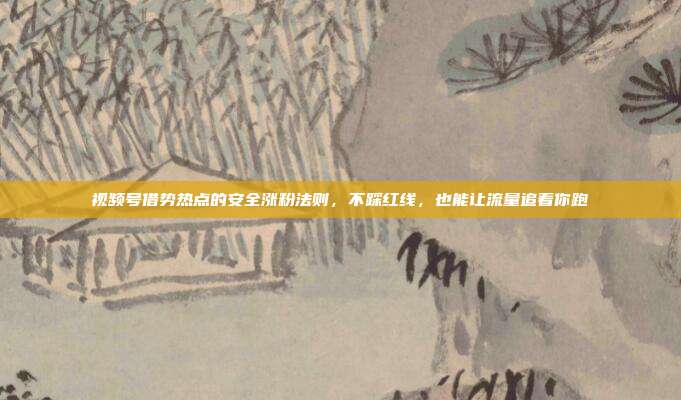 视频号借势热点的安全涨粉法则,不踩红线,也能让流量追着你跑