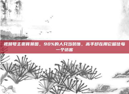 视频号主页背景图,90%的人只当装饰,高手却在用它留住每一个访客