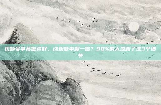 视频号字幕做得好,涨粉概率翻一倍?90%的人忽略了这3个细节