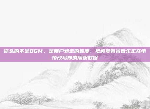 你选的不是BGM,是用户划走的速度,视频号背景音乐正在悄悄改写你的涨粉数据